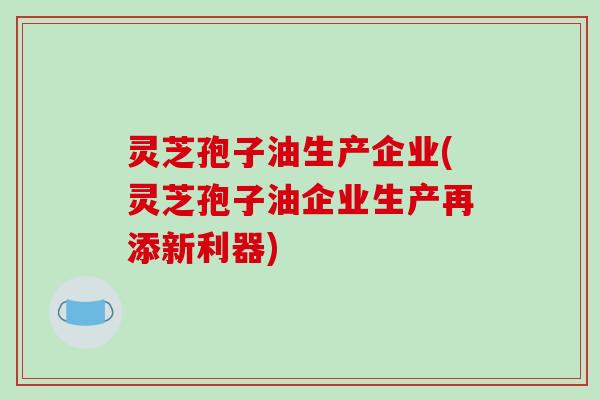 灵芝孢子油生产企业(灵芝孢子油企业生产再添新利器)
