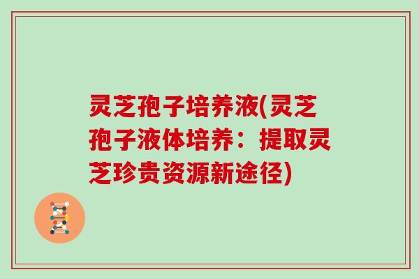 灵芝孢子培养液(灵芝孢子液体培养:提取灵芝珍贵资源新途径)
