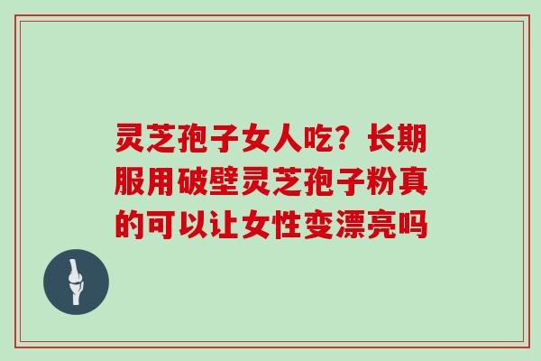 灵芝孢子女人吃?长期服用破壁灵芝孢子粉真的可以让女性变漂亮吗
