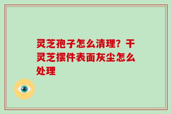 灵芝孢子怎么清理?干灵芝摆件表面灰尘怎么处理