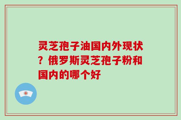 灵芝孢子油国内外现状?俄罗斯灵芝孢子粉和国内的哪个好
