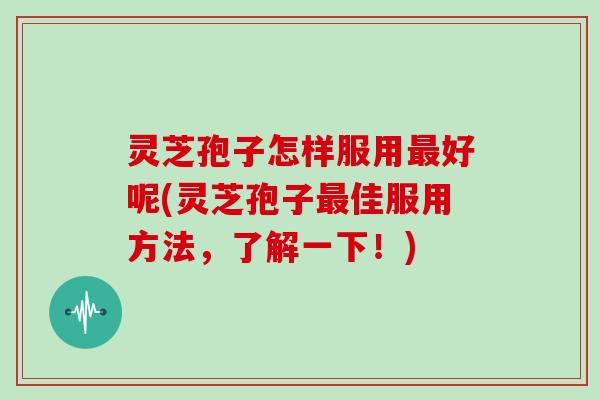 灵芝孢子怎样服用最好呢(灵芝孢子最佳服用方法,了解一下!)