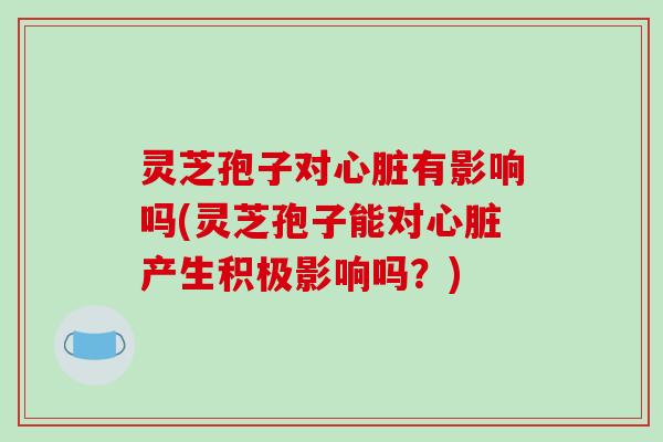 灵芝孢子对心脏有影响吗(灵芝孢子能对心脏产生积极影响吗？)