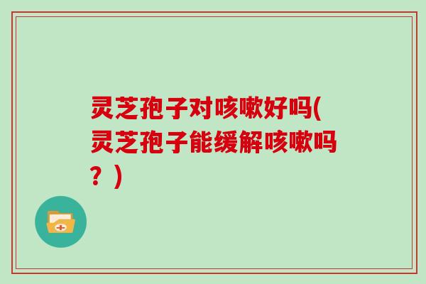 灵芝孢子对咳嗽好吗(灵芝孢子能缓解咳嗽吗?)