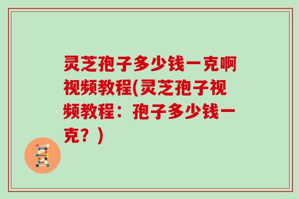 灵芝孢子多少钱一克啊视频教程(灵芝孢子视频教程:孢子多少钱一克?)