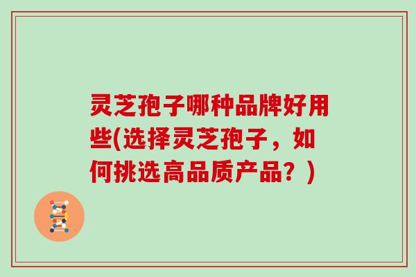 灵芝孢子哪种品牌好用些(选择灵芝孢子,如何挑选高品质产品?)
