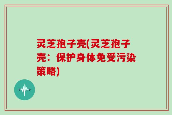 灵芝孢子壳(灵芝孢子壳:保护身体免受污染策略)