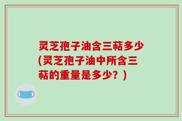 灵芝孢子油含三萜多少(灵芝孢子油中所含三萜的重量是多少？)