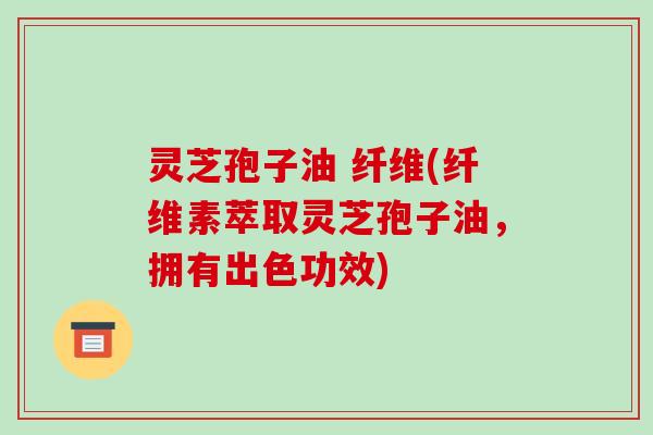 灵芝孢子油 纤维(纤维素萃取灵芝孢子油,拥有出色功效)