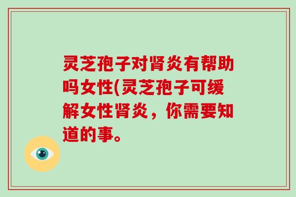 灵芝孢子对肾炎有帮助吗女性(灵芝孢子可缓解女性肾炎，你需要知道的事。
