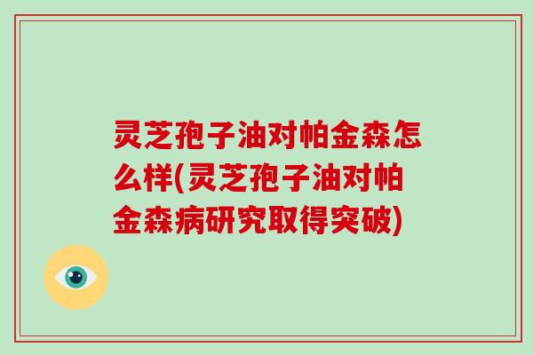 灵芝孢子油对帕金森怎么样(灵芝孢子油对帕金森病研究取得突破)