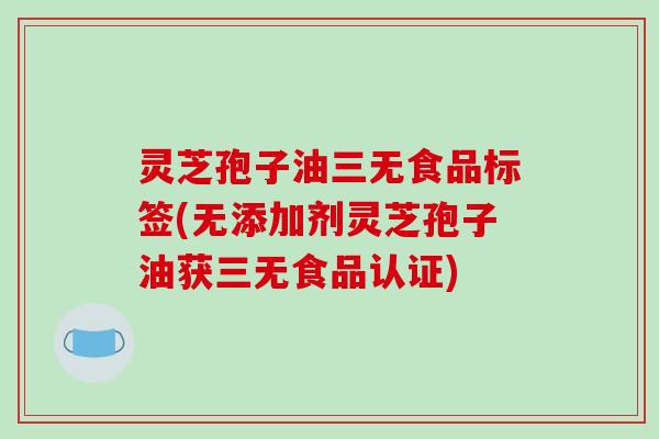 灵芝孢子油三无食品标签(无添加剂灵芝孢子油获三无食品认证)