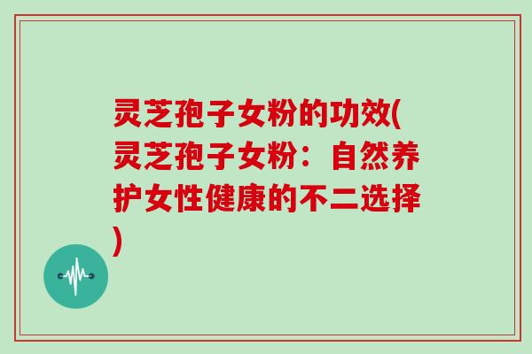 灵芝孢子女粉的功效(灵芝孢子女粉:自然养护女性健康的不二选择)