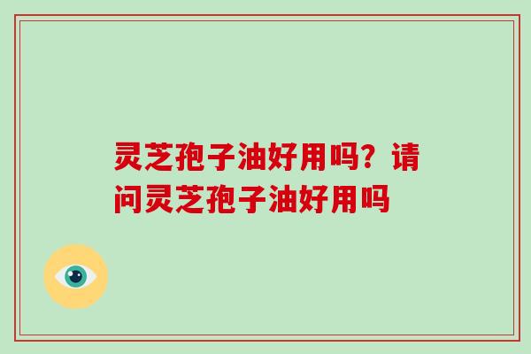 灵芝孢子油好用吗?请问灵芝孢子油好用吗