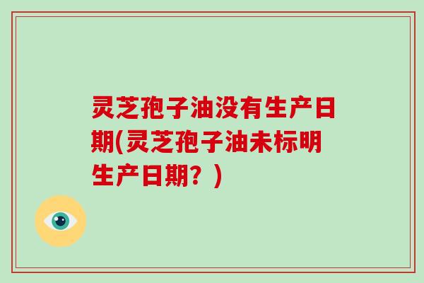 灵芝孢子油没有生产日期(灵芝孢子油未标明生产日期?)