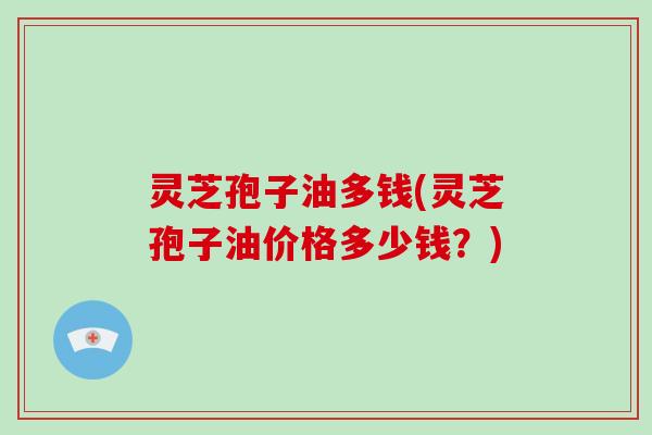 灵芝孢子油多钱(灵芝孢子油价格多少钱?)
