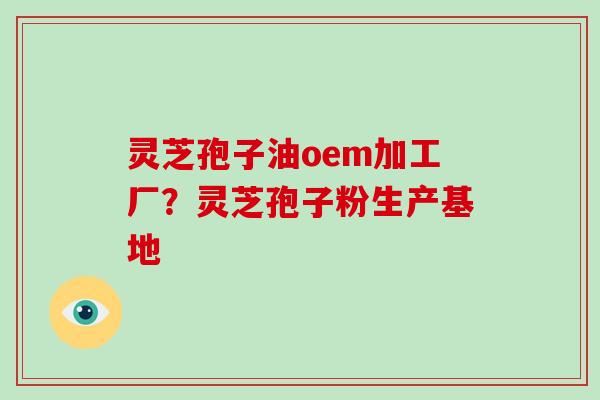灵芝孢子油oem加工厂?灵芝孢子粉生产基地