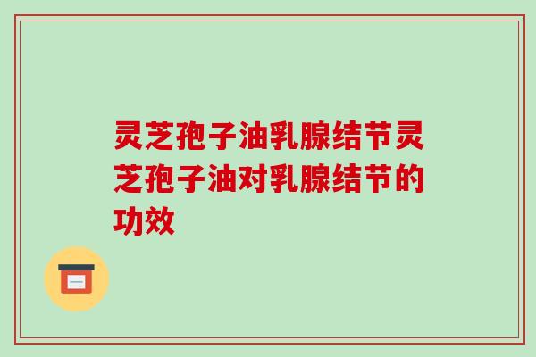 灵芝孢子油乳腺结节灵芝孢子油对乳腺结节的功效