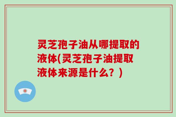 灵芝孢子油从哪提取的液体(灵芝孢子油提取液体来源是什么？)