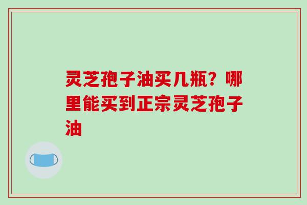 灵芝孢子油买几瓶?哪里能买到正宗灵芝孢子油