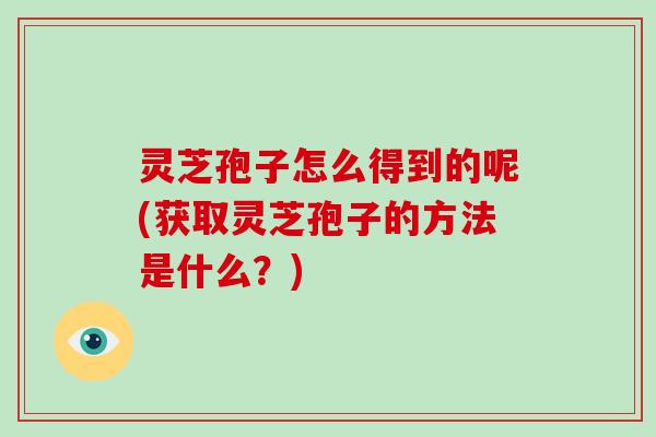 灵芝孢子怎么得到的呢(获取灵芝孢子的方法是什么?)
