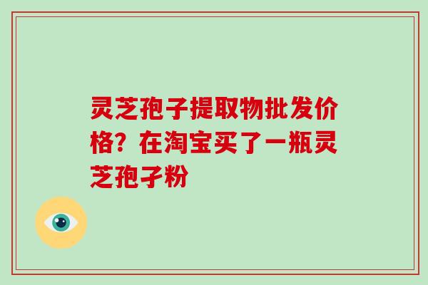 灵芝孢子提取物批发价格？在淘宝买了一瓶灵芝孢孑粉