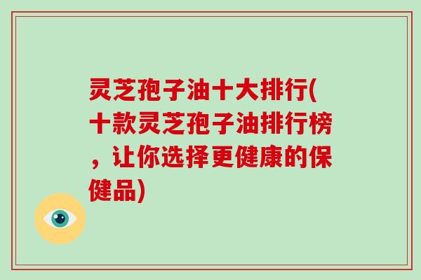 灵芝孢子油十大排行(十款灵芝孢子油排行榜,让你选择更健康的保健品)
