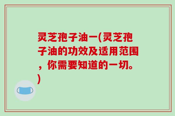 灵芝孢子油一(灵芝孢子油的功效及适用范围,你需要知道的一切。)