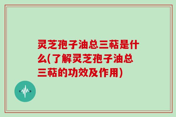 灵芝孢子油总三萜是什么(了解灵芝孢子油总三萜的功效及作用)