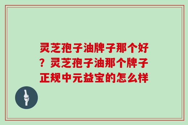 灵芝孢子油牌子那个好?灵芝孢子油那个牌子正规中元益宝的怎么样