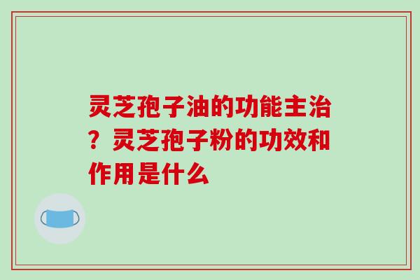 灵芝孢子油的功能主治?灵芝孢子粉的功效和作用是什么