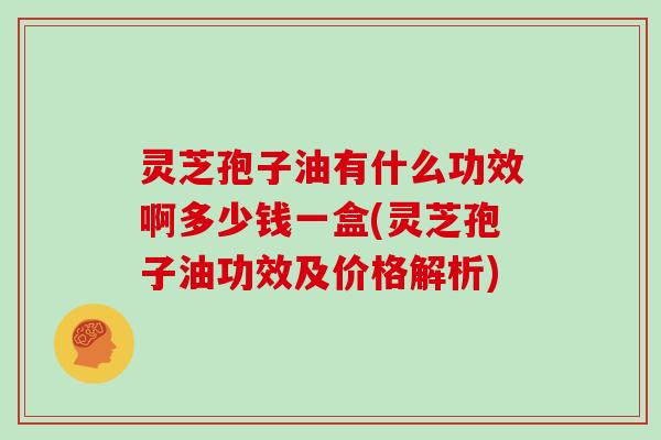 灵芝孢子油有什么功效啊多少钱一盒(灵芝孢子油功效及价格解析)
