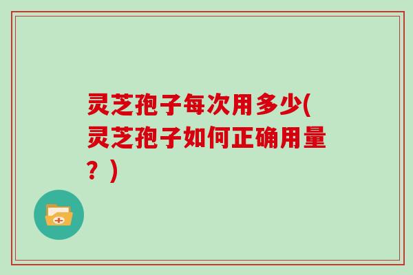 灵芝孢子每次用多少(灵芝孢子如何正确用量?)