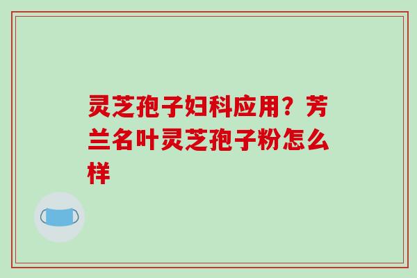 灵芝孢子妇科应用？芳兰名叶灵芝孢子粉怎么样