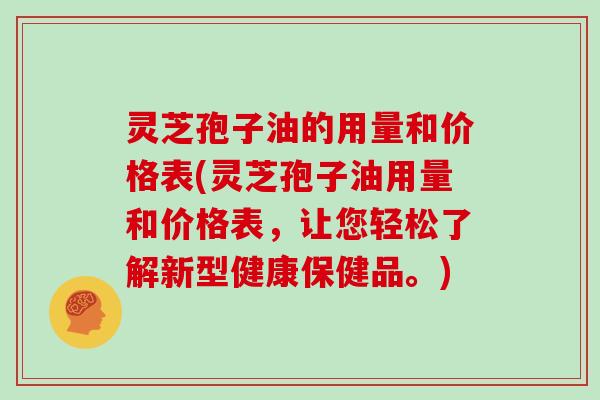 灵芝孢子油的用量和价格表(灵芝孢子油用量和价格表，让您轻松了解新型健康保健品。)