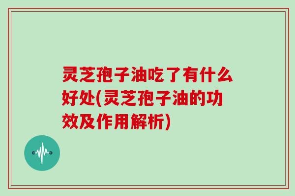 灵芝孢子油吃了有什么好处(灵芝孢子油的功效及作用解析)