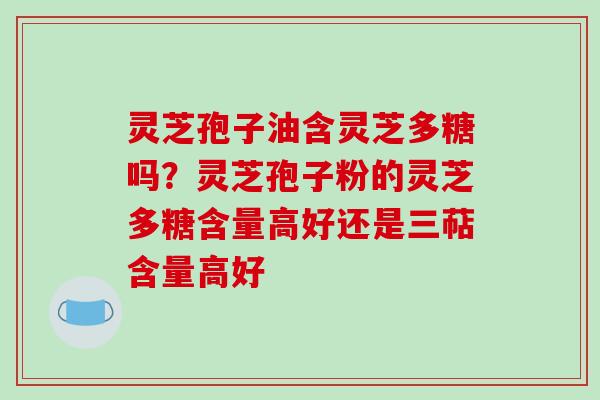 灵芝孢子油含灵芝多糖吗?灵芝孢子粉的灵芝多糖含量高好还是三萜含量高好