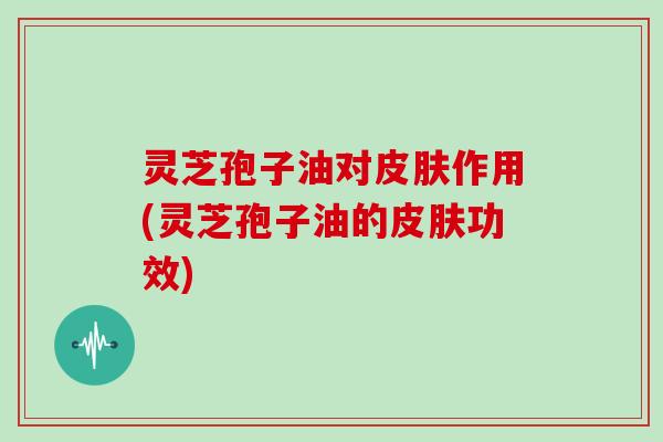 灵芝孢子油对皮肤作用(灵芝孢子油的皮肤功效)