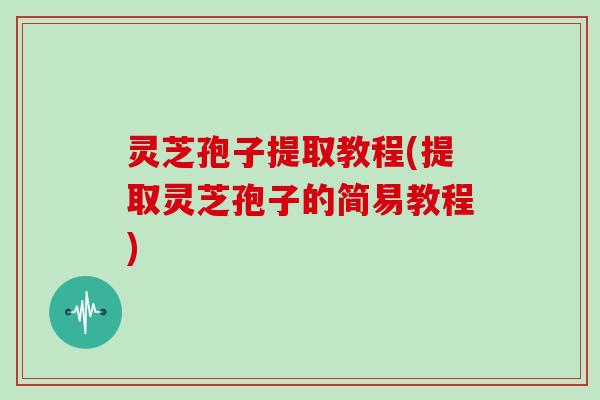 灵芝孢子提取教程(提取灵芝孢子的简易教程)