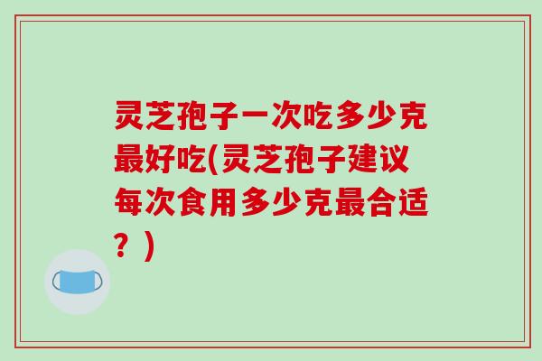 灵芝孢子一次吃多少克最好吃(灵芝孢子建议每次食用多少克最合适？)