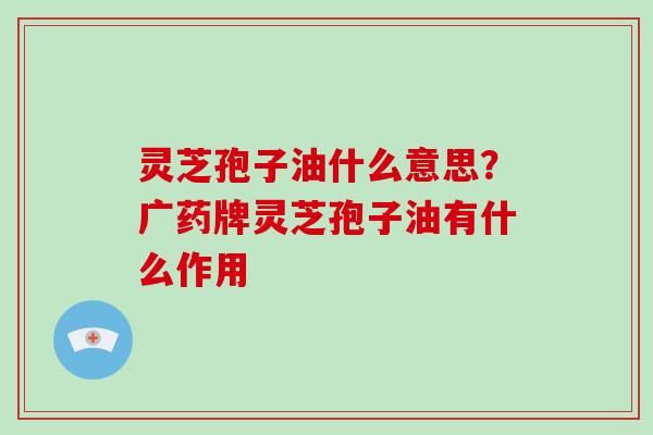 灵芝孢子油什么意思？广药牌灵芝孢子油有什么作用
