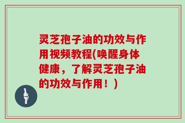 灵芝孢子油的功效与作用视频教程(唤醒身体健康，了解灵芝孢子油的功效与作用！)