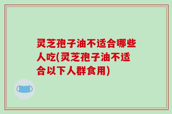 灵芝孢子油不适合哪些人吃(灵芝孢子油不适合以下人群食用)