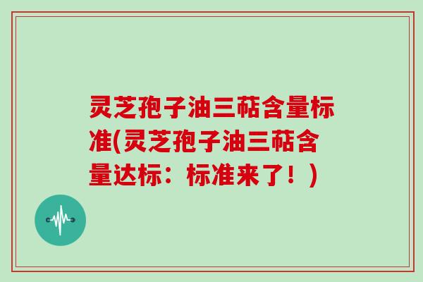 灵芝孢子油三萜含量标准(灵芝孢子油三萜含量达标：标准来了！)