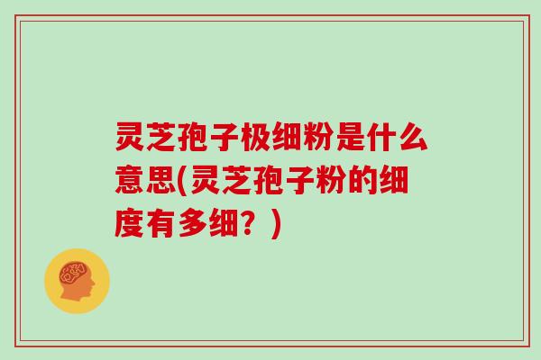 灵芝孢子极细粉是什么意思(灵芝孢子粉的细度有多细？)