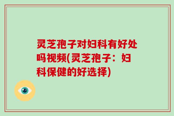 灵芝孢子对妇科有好处吗视频(灵芝孢子:妇科保健的好选择)