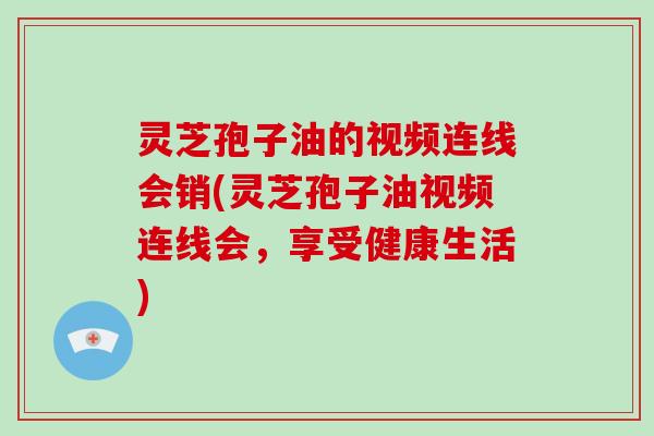 灵芝孢子油的视频连线会销(灵芝孢子油视频连线会,享受健康生活)