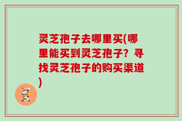灵芝孢子去哪里买(哪里能买到灵芝孢子?寻找灵芝孢子的购买渠道)