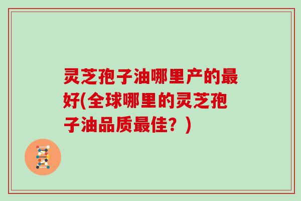 灵芝孢子油哪里产的最好(全球哪里的灵芝孢子油品质最佳?)