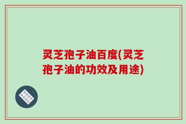 灵芝孢子油百度(灵芝孢子油的功效及用途)